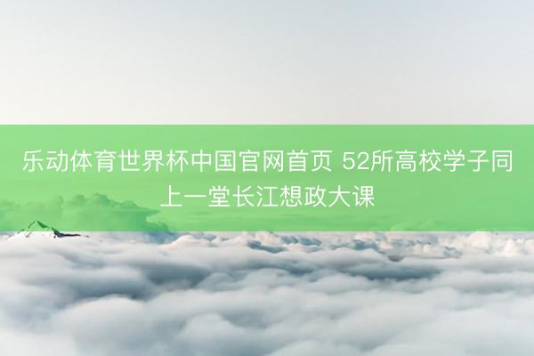 乐动体育世界杯中国官网首页 52所高校学子同上一堂长江想政大课