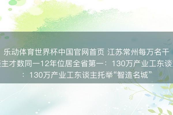 乐动体育世界杯中国官网首页 江苏常州每万名干事家中高手段东谈主才数同一12年位居全省第一:130万产业工东谈主托举“智造名城”