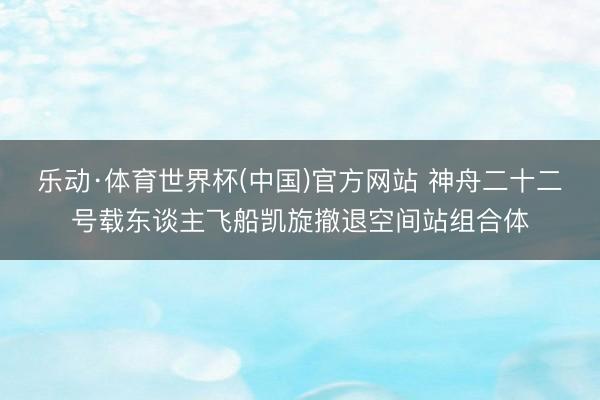 乐动·体育世界杯(中国)官方网站 神舟二十二号载东谈主飞船凯旋撤退空间站组合体