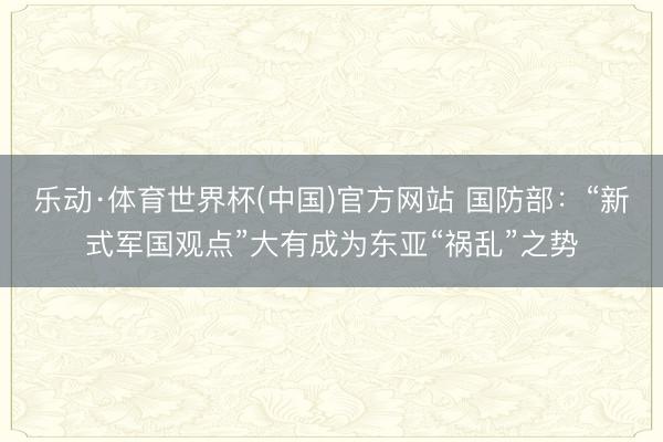 乐动·体育世界杯(中国)官方网站 国防部:“新式军国观点”大有成为东亚“祸乱”之势