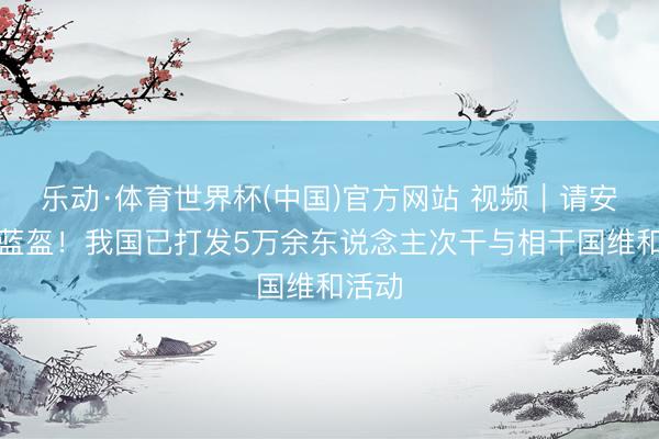 乐动·体育世界杯(中国)官方网站 视频|请安中国蓝盔!我国已打发5万余东说念主次干与相干国维和活动