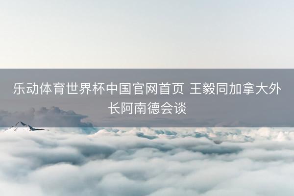 乐动体育世界杯中国官网首页 王毅同加拿大外长阿南德会谈