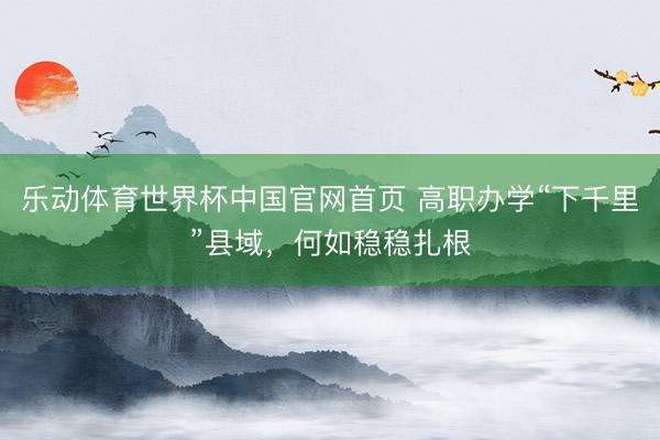 乐动体育世界杯中国官网首页 高职办学“下千里”县域,何如稳稳扎根