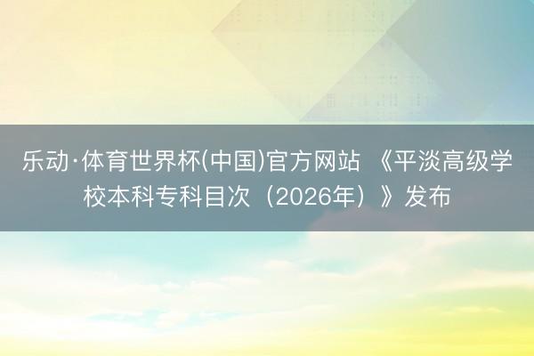 乐动·体育世界杯(中国)官方网站 《平淡高级学校本科专科目次(2026年)》发布