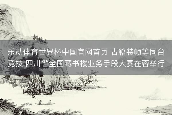 乐动体育世界杯中国官网首页 古籍装帧等同台竞技 四川省全国藏书楼业务手段大赛在蓉举行