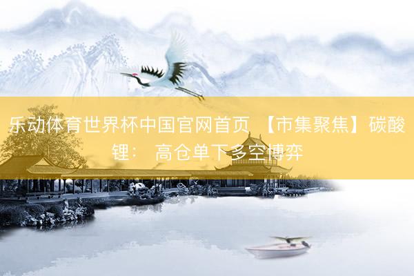 乐动体育世界杯中国官网首页 【市集聚焦】碳酸锂： 高仓单下多空博弈