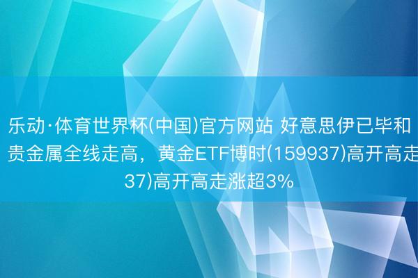 乐动·体育世界杯(中国)官方网站 好意思伊已毕和平契约,贵金属全线走高,黄金ETF博时(159937)高开高走涨超3%
