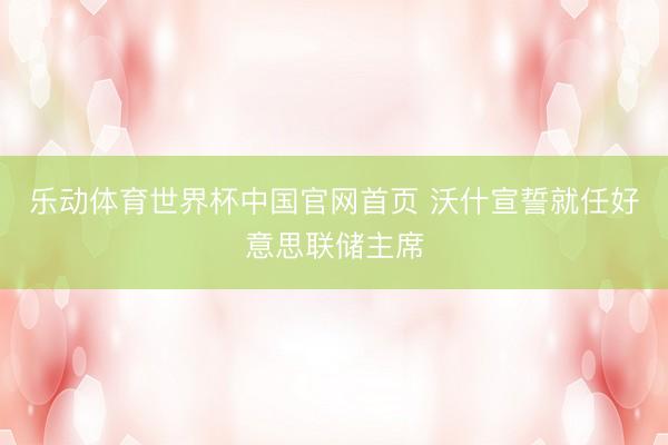 乐动体育世界杯中国官网首页 沃什宣誓就任好意思联储主席