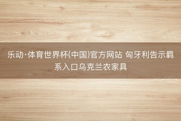 乐动·体育世界杯(中国)官方网站 匈牙利告示羁系入口乌克兰农家具