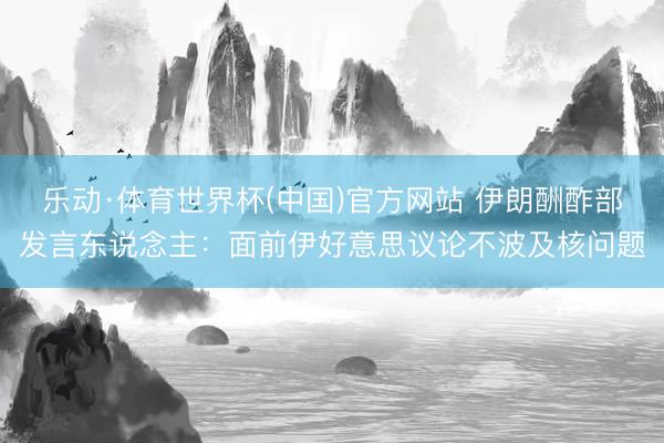 乐动·体育世界杯(中国)官方网站 伊朗酬酢部发言东说念主：面前伊好意思议论不波及核问题