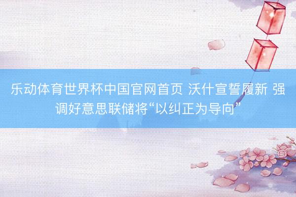 乐动体育世界杯中国官网首页 沃什宣誓履新 强调好意思联储将“以纠正为导向”