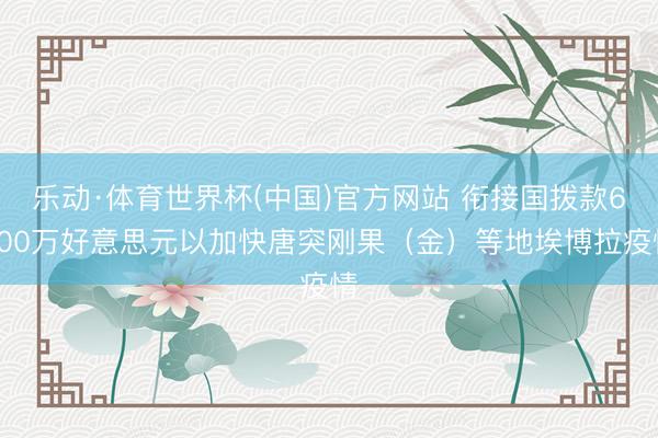 乐动·体育世界杯(中国)官方网站 衔接国拨款6000万好意思元以加快唐突刚果(金)等地埃博拉疫情
