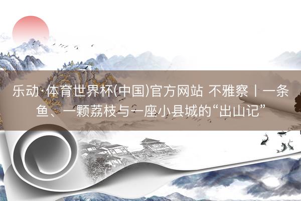 乐动·体育世界杯(中国)官方网站 不雅察丨一条鱼、一颗荔枝与一座小县城的“出山记”