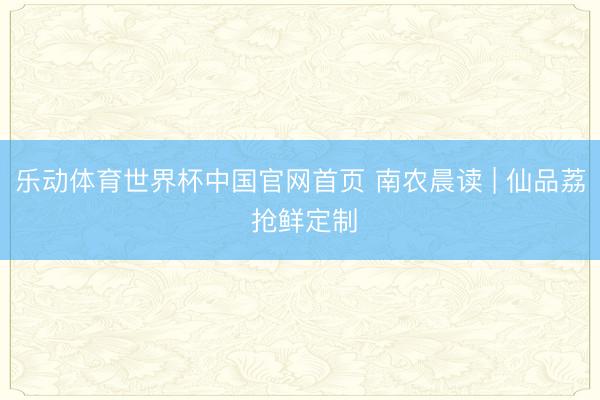 乐动体育世界杯中国官网首页 南农晨读 | 仙品荔 抢鲜定制