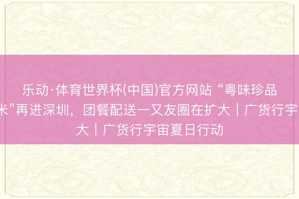 乐动·体育世界杯(中国)官方网站 “粤味珍品·清远丝苗米”再进深圳,团餐配送一又友圈在扩大|广货行宇宙夏日行动
