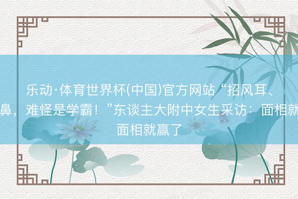 乐动·体育世界杯(中国)官方网站 “招风耳、悬胆鼻,难怪是学霸!”东谈主大附中女生采访:面相就赢了