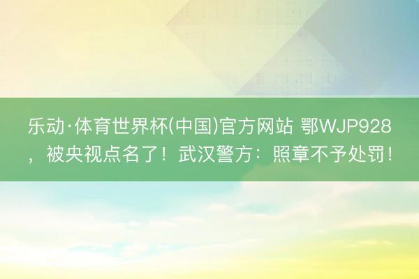 乐动·体育世界杯(中国)官方网站 鄂WJP928,被央视点名了!武汉警方:照章不予处罚!