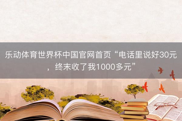 乐动体育世界杯中国官网首页 “电话里说好30元,终末收了我1000多元”