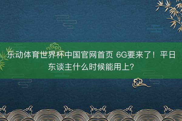 乐动体育世界杯中国官网首页 6G要来了!平日东谈主什么时候能用上?