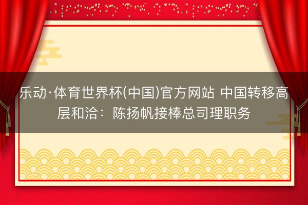 乐动·体育世界杯(中国)官方网站 中国转移高层和洽:陈扬帆接棒总司理职务