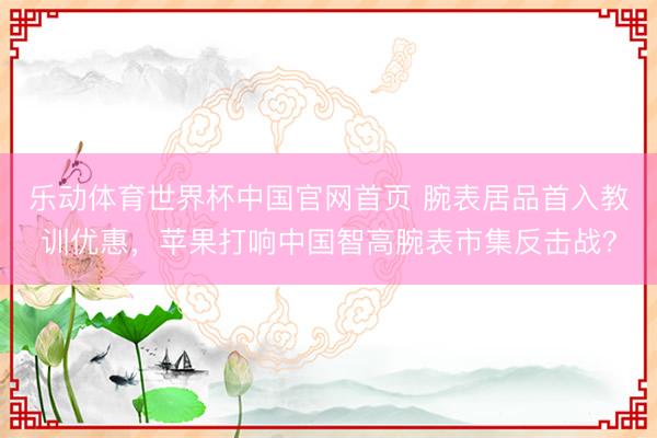乐动体育世界杯中国官网首页 腕表居品首入教训优惠,苹果打响中国智高腕表市集反击战?