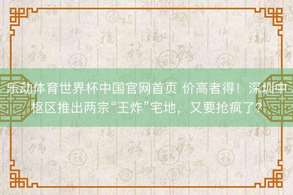 乐动体育世界杯中国官网首页 价高者得!深圳中枢区推出两宗“王炸”宅地,又要抢疯了?