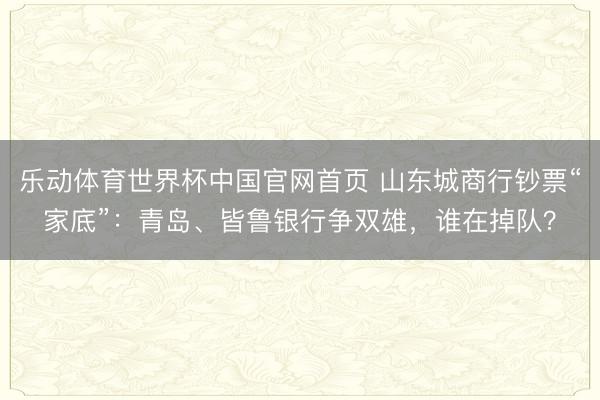 乐动体育世界杯中国官网首页 山东城商行钞票“家底”:青岛、皆鲁银行争双雄,谁在掉队?