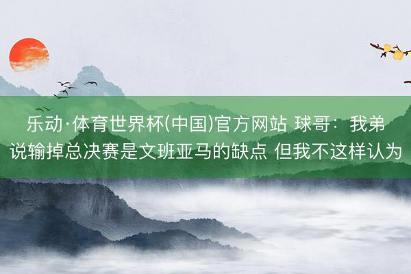 乐动·体育世界杯(中国)官方网站 球哥:我弟说输掉总决赛是文班亚马的缺点 但我不这样认为