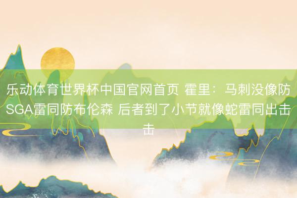 乐动体育世界杯中国官网首页 霍里:马刺没像防SGA雷同防布伦森 后者到了小节就像蛇雷同出击