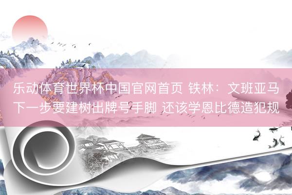 乐动体育世界杯中国官网首页 铁林:文班亚马下一步要建树出牌号手脚 还该学恩比德造犯规