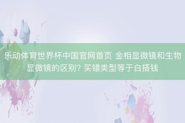 乐动体育世界杯中国官网首页 金相显微镜和生物显微镜的区别? 买错类型等于白搭钱