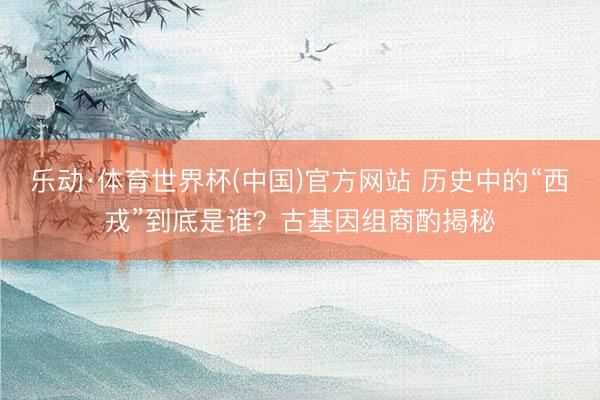 乐动·体育世界杯(中国)官方网站 历史中的“西戎”到底是谁？古基因组商酌揭秘