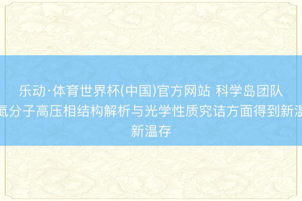 乐动·体育世界杯(中国)官方网站 科学岛团队在氮分子高压相结构解析与光学性质究诘方面得到新温存