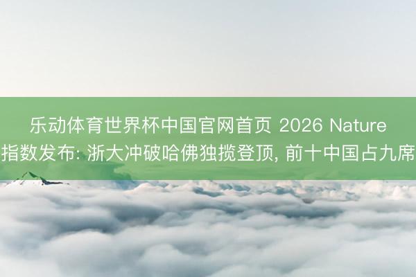 乐动体育世界杯中国官网首页 2026 Nature指数发布: 浙大冲破哈佛独揽登顶, 前十中国占九席
