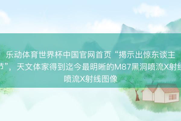乐动体育世界杯中国官网首页 “揭示出惊东谈主的细节”,天文体家得到迄今最明晰的M87黑洞喷流X射线图像