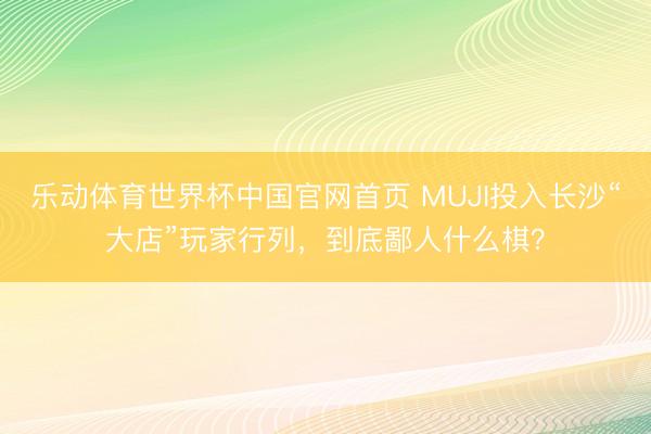 乐动体育世界杯中国官网首页 MUJI投入长沙“大店”玩家行列，到底鄙人什么棋？