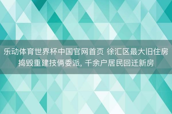 乐动体育世界杯中国官网首页 徐汇区最大旧住房捣毁重建技俩委派, 千余户居民回迁新房