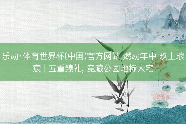 乐动·体育世界杯(中国)官方网站 燃动年中 玖上琅宸 | 五重臻礼, 竞藏公园地标大宅