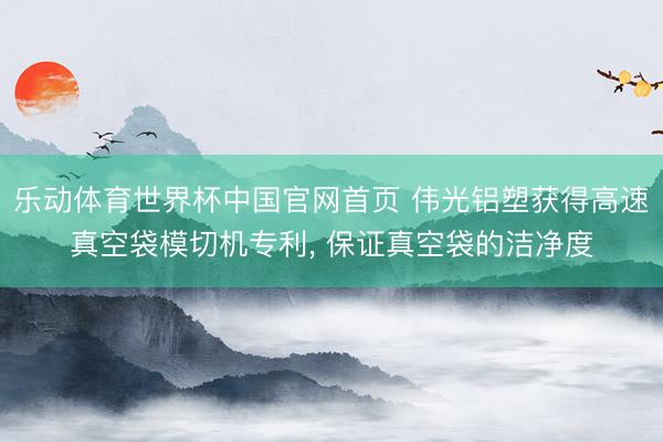 乐动体育世界杯中国官网首页 伟光铝塑获得高速真空袋模切机专利, 保证真空袋的洁净度