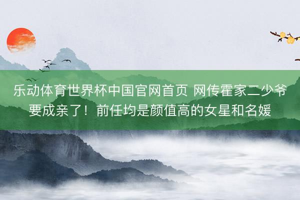 乐动体育世界杯中国官网首页 网传霍家二少爷要成亲了！前任均是颜值高的女星和名媛