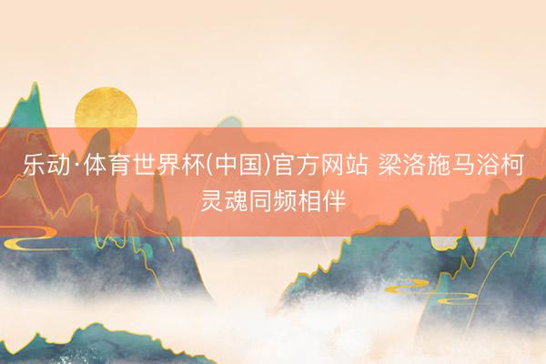 乐动·体育世界杯(中国)官方网站 梁洛施马浴柯灵魂同频相伴