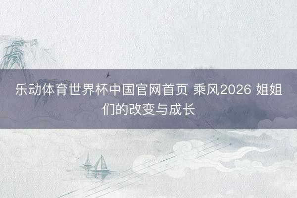 乐动体育世界杯中国官网首页 乘风2026 姐姐们的改变与成长