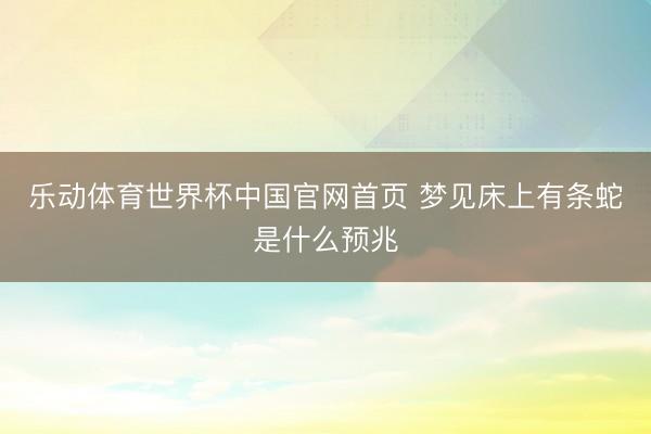 乐动体育世界杯中国官网首页 梦见床上有条蛇是什么预兆