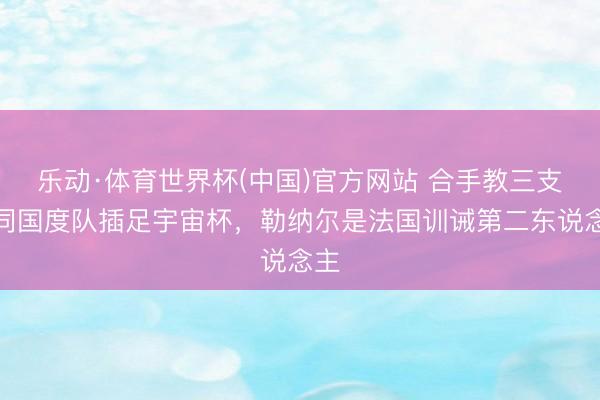 乐动·体育世界杯(中国)官方网站 合手教三支不同国度队插足宇宙杯,勒纳尔是法国训诫第二东说念主