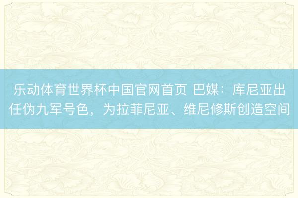 乐动体育世界杯中国官网首页 巴媒:库尼亚出任伪九军号色,为拉菲尼亚、维尼修斯创造空间